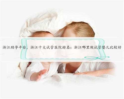 浙江助孕平台，浙江十大试管医院排名：浙江哪里做试管婴儿比较好